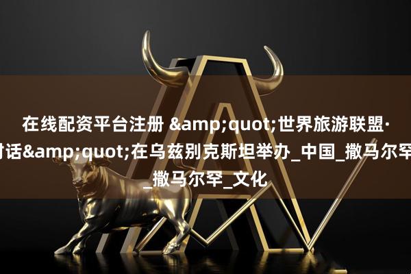 在线配资平台注册 "世界旅游联盟·丝路对话"在乌兹别克斯坦举办_中国_撒马尔罕_文化