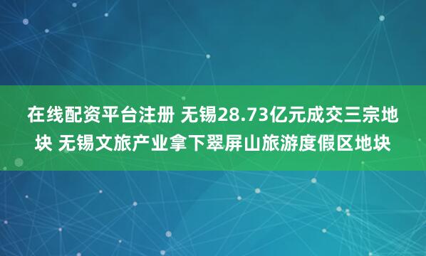 在线配资平台注册 无锡28.73亿元成交三宗地块 无锡文旅产业拿下翠屏山旅游度假区地块