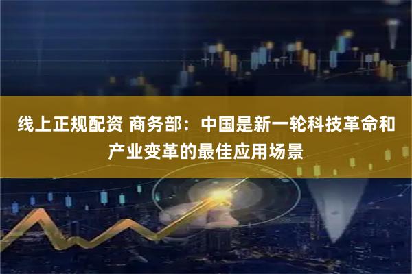 线上正规配资 商务部：中国是新一轮科技革命和产业变革的最佳应用场景