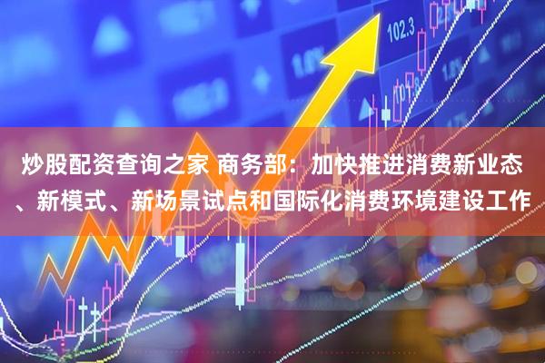炒股配资查询之家 商务部：加快推进消费新业态、新模式、新场景试点和国际化消费环境建设工作