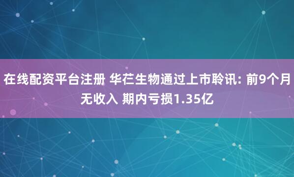 在线配资平台注册 华芢生物通过上市聆讯: 前9个月无收入 期内亏损1.35亿