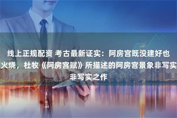 线上正规配资 考古最新证实：阿房宫既没建好也没被火烧，杜牧《阿房宫赋》所描述的阿房宫景象非写实之作