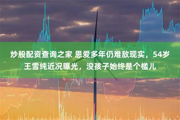 炒股配资查询之家 恩爱多年仍难敌现实，54岁王雪纯近况曝光，没孩子始终是个槛儿