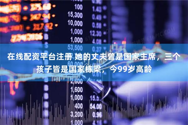在线配资平台注册 她的丈夫曾是国家主席，三个孩子皆是国家栋梁，今99岁高龄