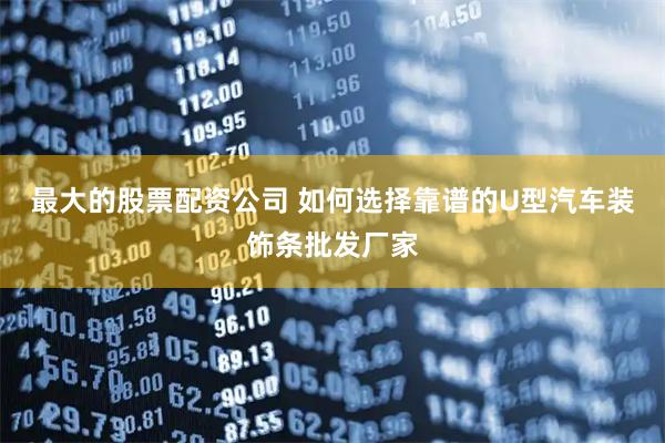 最大的股票配资公司 如何选择靠谱的U型汽车装饰条批发厂家