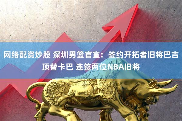 网络配资炒股 深圳男篮官宣：签约开拓者旧将巴吉顶替卡巴 连签两位NBA旧将