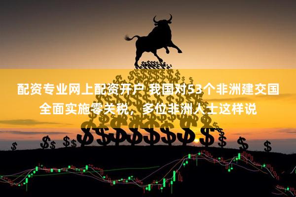 配资专业网上配资开户 我国对53个非洲建交国全面实施零关税，多位非洲人士这样说