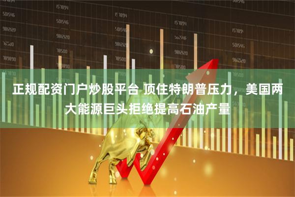 正规配资门户炒股平台 顶住特朗普压力，美国两大能源巨头拒绝提高石油产量