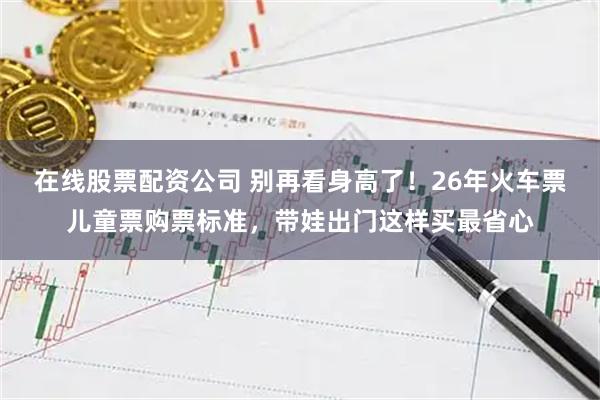 在线股票配资公司 别再看身高了！26年火车票儿童票购票标准，带娃出门这样买最省心