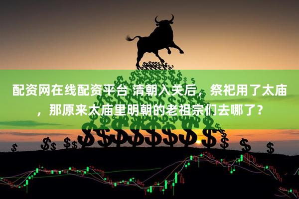 配资网在线配资平台 清朝入关后，祭祀用了太庙，那原来太庙里明朝的老祖宗们去哪了？