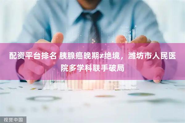 配资平台排名 胰腺癌晚期≠绝境，潍坊市人民医院多学科联手破局
