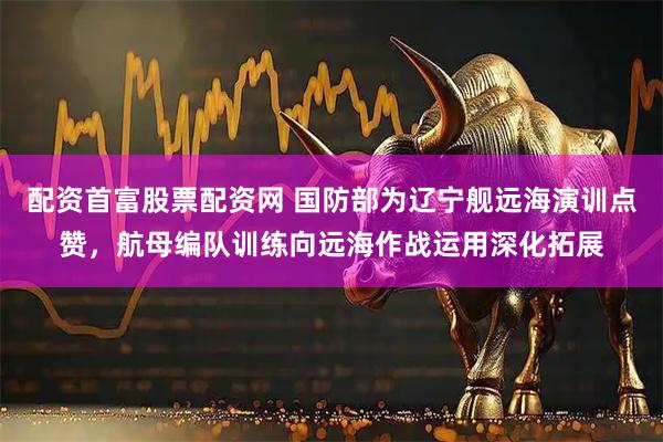 配资首富股票配资网 国防部为辽宁舰远海演训点赞，航母编队训练向远海作战运用深化拓展