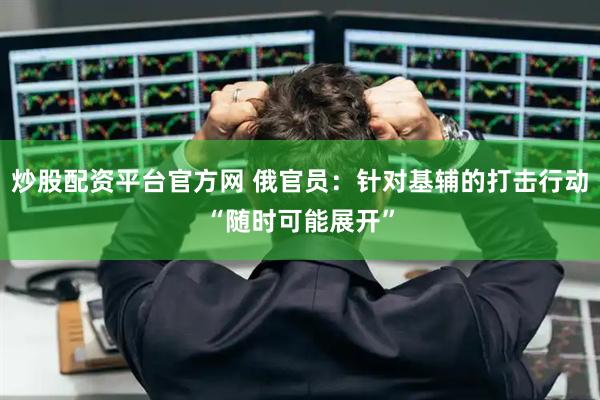 炒股配资平台官方网 俄官员：针对基辅的打击行动“随时可能展开”